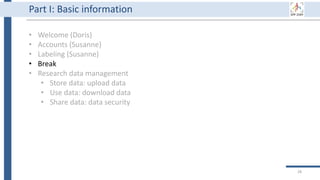 28
Part I: Basic information
• Welcome (Doris)
• Accounts (Susanne)
• Labeling (Susanne)
• Break
• Research data management
• Store data: upload data
• Use data: download data
• Share data: data security
 