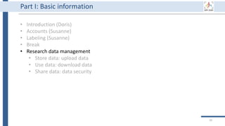 29
Part I: Basic information
• Introduction (Doris)
• Accounts (Susanne)
• Labeling (Susanne)
• Break
• Research data management
• Store data: upload data
• Use data: download data
• Share data: data security
 