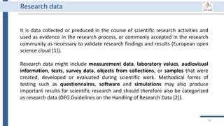 30
It is data collected or produced in the course of scientific research activities and
used as evidence in the research process, or commonly accepted in the research
community as necessary to validate research findings and results (European open
science cloud [1]).
Research data might include measurement data, laboratory values, audiovisual
information, texts, survey data, objects from collections, or samples that were
created, developed or evaluated during scientific work. Methodical forms of
testing such as questionnaires, software and simulations may also produce
important results for scientific research and should therefore also be categorized
as research data (DFG Guidelines on the Handling of Research Data [2]).
Research data
 