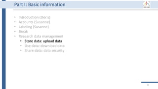 36
Part I: Basic information
• Introduction (Doris)
• Accounts (Susanne)
• Labeling (Susanne)
• Break
• Research data management
• Store data: upload data
• Use data: download data
• Share data: data security
 
