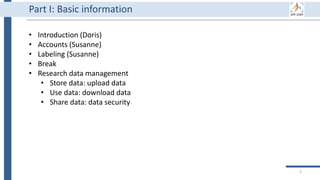 5
Part I: Basic information
• Introduction (Doris)
• Accounts (Susanne)
• Labeling (Susanne)
• Break
• Research data management
• Store data: upload data
• Use data: download data
• Share data: data security
 