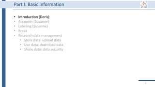 6
Part I: Basic information
• Introduction (Doris)
• Accounts (Susanne)
• Labeling (Susanne)
• Break
• Research data management
• Store data: upload data
• Use data: download data
• Share data: data security
 
