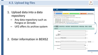 1. Upload data into a data
repository
– Any data repository such as
Pangea or Zenodo
– UFZ offers its archive system
2. Enter information in BEXIS2
76
4.3. Upload big files
 