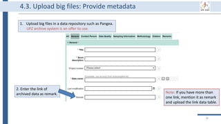 78
Note: If you have more than
one link, mention it as remark
and upload the link data table.
2. Enter the link of
archived data as remark.
1. Upload big files in a data repository such as Pangea.
UFZ archive system is an offer to use.
4.3. Upload big files: Provide metadata
 