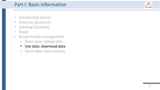 81
Part I: Basic information
• Introduction (Doris)
• Accounts (Susanne)
• Labeling (Susanne)
• Break
• Research data management
• Store data: upload data
• Use data: download data
• Share data: data security
 