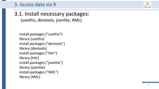 3. Access data via R
install.packages ("usethis")
library (usethis)
install.packages ("devtools")
library (devtools)
install.packages ("httr")
library (httr)
install.packages ("jsonlite")
library (jsonlite)
install.packages ("XML")
library (XML)
3.1. Install necessary packages:
(usethis, devtools, jsonlite, XML)
85
 