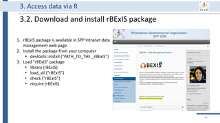 3. Access data via R
3.2. Download and install rBExIS package
1. rBExIS package is available in SPP Intranet data
management web page.
2. Install the package from your computer
• devtools::install (“PATH_TO_THE _rBExIS”)
3. Load “rBExIS” package
• library (rBExIS)
• load_all ("rBExIS")
• check ("rBExIS")
• require (rBExIS)
86
 