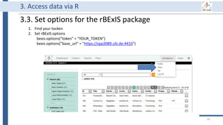 3. Access data via R
3.3. Set options for the rBExIS package
1. Find your tocken
2. Set rBExIS options
bexis.options("token" = "YOUR_TOKEN")
bexis.options("base_url" = "https://spp2089.ufz.de:4433")
87
 