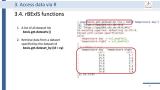 3. Access data via R
3.4. rBExIS functions
1. A list of all dataset Ids
bexis.get.datasets ()
2. Retrieve data from a dataset
specified by the dataset Id
bexis.get.dataset_by (id = xy)
88
 