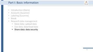91
Part I: Basic information
• Introduction (Doris)
• Accounts (Susanne)
• Labeling (Susanne)
• Break
• Research data management
• Store data: upload data
• Use data: download data
• Share data: data security
 