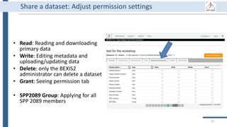 93
Share a dataset: Adjust permission settings
• Read: Reading and downloading
primary data
• Write: Editing metadata and
uploading/updating data
• Delete: only the BEXIS2
administrator can delete a dataset
• Grant: Seeing permission tab
• SPP2089 Group: Applying for all
SPP 2089 members
 
