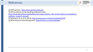 99
[1] EOSC glossary: https://eosc-portal.eu/glossary
[2] DFG Guidelines on the Handling of Research Data:
https://www.dfg.de/download/pdf/foerderung/grundlagen_dfg_foerderung/forschungsdaten/g
uidelines_research_data.pdf
[3] Wilkinson, M. D. et al. (2016). https://www.nature.com/articles/sdata201618
[4] BEXIS Research Data Management: https://fusion.cs.uni-jena.de/bpp/
References
 