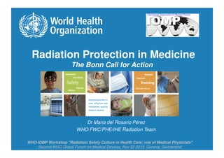 Radiation Protection in Medicine
The Bonn Call for Action
Dr Maria del Rosario Pérez
WHO FWC/PHE/IHE Radiation Team
WHO-IOMP Workshop "Radiation Safety Culture in Health Care: role of Medical Physicists"
Second WHO Global Forum on Medical Devices, Nov 22 2013, Geneva, Switzerland
 