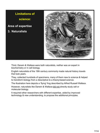 1114
Area of expertise
3. Naturalists
Wikipedia
medium.com
Limitations of
science:
Third, Darwin & Wallace were both naturalists, neither was an expert in
biochemistry or in cell biology.
English naturalists of the 19th century commonly made natural history travels
that took years.
They, collected hundreds of specimens, many of them new to science & helped
to transform biology from a descriptive to a theory-based science.
The illustration here depicts a ‘flying’ frog described by Alfred Russell Wallace.
However, naturalists like Darwin & Wallace did not directly study cell or
molecular biology.
It required other researchers with different expertise, aided by improved
technology & new understanding, to propose the additional principles.
 