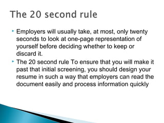  Employers will usually take, at most, only twenty
seconds to look at one-page representation of
yourself before deciding whether to keep or
discard it.
 The 20 second rule To ensure that you will make it
past that initial screening, you should design your
resume in such a way that employers can read the
document easily and process information quickly
 