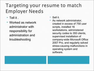  Tell it .
 Worked as network
administrator with
responsibility for
administration and
troubleshooting
 Sell it.
 As network administrator,
created in excess of 750 user
scripts, installed 16
workstations, administered
security codes to 350 clients,
supervised installation of
company-wide Microsoft Office
2007 Pro, and regularly solved
stress-causing malfunctions in
operating system and
software.
 