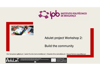 Vitor Gonçalves (vg@ipb.pt) | Isabel Chumbo (ischumbo@ipb.pt) | Elisabete Silva (esilva@ipb.pt) | Raquel Patrício (raquel@ipb.pt)
Adulet project Workshop 2:
Build the community
 
