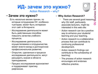 ИД- зачем это нужно?
Action Research – why?
– Зачем это нужно?
Есть несколько веских причин, по
которым сотрудникам ОУ, особенно-
тьюторам, может быть интересен
этот сайт в Интернете:
• Исследование деятельности может
быть действенным способом
повысить качество учебного
процесса;
• Исследование деятельности,
осуществляемое в сотрудничестве,
может внести вклад в долгосрочное
профессиональное развитие;
• Открытия, сделанные в процессе
исследования деятельности, могут
расширить знания в области
преподавания;
• Процесс исследования вдохновляет
и поддерживает практику
рефлексии.
– Why Action Research?
• There are several good reasons
why OU staff, particularly
associate lecturers, might be
interested in this web site:
• Action research can be a positive
way to enhance your students'
learning and your teaching.
• Action research is a collaborative
process that can contribute to
continuing professional
development.
• Action research findings can
contribute to 'the scholarship of
teaching'.
• The process of action research
encourages and endorses
reflective practice.
 