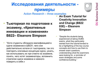 Исследования деятельности -
примеры
Action Research – three examples
• Тьюториал по подготовке к
экзамену, «Креативные
инновации и изменения»
B822– Eleanore Simpson
• “Хотя студенты обладали квалификацией в
сдаче экзаменов в ШБОУ, чего они
действительно хотели от тьюториала, так это
повторить ключевые концепции курса, узнать,
как использовать их при ответе на экзамене,
понять, чего хотят экзаменаторы, вспомнить
стратегии сдачи экзамена и немного
поверить в себя.»
• An Exam Tutorial for
Creativity Innovation
and Change (B822
03E) – Eleanore
Simpson
• “Despite the students being
experienced at taking OUBS
exams, what they particularly
wanted from the tutorial tended to
be a highlighting of the key course
concepts and how to use them to
answer exam questions,
understanding what the examiners
were looking for, a reminder of
exam strategies and some
confidence-building.”
 
