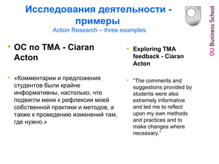 Исследования деятельности -
примеры
Action Research – three examples
• ОС по ТМА - Ciaran
Acton
• «Комментарии и предложения
студентов были крайне
информативны, настолько, что
подвигли меня к рефлексии моей
собственной практики и методов, а
также к проведению изменений там,
где нужно.»
• Exploring TMA
feedback - Ciaran
Acton
• “The comments and
suggestions provided by
students were also
extremely informative
and led me to reflect
upon my own methods
and practices and to
make changes where
necessary.”
 