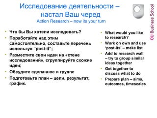 Исследование деятельности –
настал Ваш черед
Action Research – now its your turn
• Что бы Вы хотели исследовать?
• Поработайте над этим
самостоятельно, составьте перечень
используя “post-it”;
• Разместите свои идеи на «стене
исследований», сгруппируйте схожие
идеи;
• Обсудите сделанное в группе
• Подготовьте план – цели, результат,
график.
• What would you like
to research?
• Work on own and use
‘post-its’ – make list
• Add to research wall
– try to group similar
ideas together
• Get together to
discuss what to do
• Prepare plan – aims,
outcomes, timescales
 