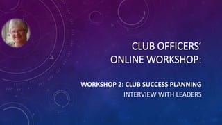 CLUB OFFICERS’
ONLINE WORKSHOP:
WORKSHOP 2: CLUB SUCCESS PLANNING
INTERVIEW WITH LEADERS
 