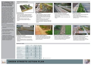 PERMEABLE PAVING
•	An alternative to standard paving that reduces
stromwater runoff by increasing infiltration into
the ground.
•	Water is temporarily stored in rock base before
being absorbed into the soil or discarded though
subdrains.
CHANNELS AND RUNNELS
•	Concrete or stone lined paths to convey water
to that reduce the need for buried storm drains
or allow water to reach a desired location for
additional treatments.
Bio- Retention
Bio- Swales
Flow through Planters
Pervious Strips
Permeable Paving
Channels and Runnels
Infiltration and Soakage Trench
Infiltration Boardwalks
Streets Alleys Parking Lots Green Spaces,
Plazas and Parks
BIO-RETENTION
•	Combines stormwater runoff with landscaping
area to collect, filter and infiltrate runoff from
roofs, streets and sidewalks to reduce pollutants
and mirror the infiltration techniques of natural
systems.
•	Soil traps pollutants and plants uptake
pollutants as water percolates through the
system.
LANDSCAPE STRATEGIES
HARDSCAPE STRATEGIES
INFILTRATION AND SOAKAGE TRENCH
•	Infiltration trenches are 2-5’ deep subsurface
facilities with sand or course drain rock that allows
on-site stormwwater detention by collecting and
recharging stormwater to the ground.
BIO- SWALES
•	A type of bio-retention, swales are vegetated,
shallow depressions that capture, treat and
infiltrate stormwater to improve water quality
through removal of sediments and reducing
runoff volumes.
•	Typically, bio-swales include a subsurface
infiltration trench below amended soil.
•	Can be incorporated in bulb outs, medians and
streetscape planting in collaboration with traffic
calming
FLOW THROUGH PLANTERS
•	A type of bio- retention, hard edged planters
that allow water to infiltrate into an under drain
system for reuse.
•	Highly adaptable and ideal in high-density urban
settings.
INFILTRATION BOARDWALKS
•	Segments of the sidewalks can be constructed
with boardwalks to provide pedestrian
throughways over planted drainage rock or
amended soils in a trench that allow stormwater
to pass beneath the walking surface.
PERVIOUS STRIPS
•	A type of bio-retnetion, long linear planters that
capture and slow runoff.
•	Are not as effective as bioswales and can
mitigate runoff but not treat the full capacity of a
stormwater event.
MATRIX OF USES
= Recommended Location
GREEN STREETS ACTION PLAN
STORMWATER
MANAGEMENT
STRATEGIES
In urban settings where building roofs,
street paving sidewalks and parking
lots prevent water from absorbing
into the ground, rainfall collects into
pipes gathering chemicals, oils and
other by-products of urban life which
accumulates in our rivers, lakes
and streams and keeps water from
recharging groundwater aquafers.
During large storm events, run off
contributes to flooding, erosion and
sewer surcharges. Stormwater
management tools provide broad range
of opportunities to apply to a range
of street types to make streets more
aesthetically pleasing and provide
ecological benefits to counteract the
impacts of urban development on the
local ecosystem.
DESIGN CONSIDERATIONS
•	Improve water quality through removal
of sediments.
•	Slow the movement of water from
storm events by holding it on-site for
longer duration of time.
•	Increase pervious surfaces to
minimize runoff volumes.
•	Increased value to traditional
infrastructure to minimize pipe sizing
and reduction of impact to wastewater
treatment and re-purposeing of
greywater, and increased visual
aesthetic of landscape areas.
1
2
3
4
 
