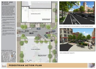 VIEW LOOKING EAST ON BUTTE
VIEW A: LOOKING NORTH ON CALIFORNIA AT FUTURE PARKING GARAGE
PINESTREET
YUBA STREETMID-BLOCK
ALLEY CROSSING
PLANTED BULB OUTS
AND RAIN GARDENS
FUTURE DEVELOPMENT
EXISTING RETAIL/OFFICE
KIOSK
PEDESTRIAN ACTION PLAN
5 10 20
STREETSCAPE KEYMAP
M I X E D U S E
S T R E E T
The downtown connector streets pass
through a variety of use types including
office and finacial, civic, residential,
mixed use and the downtown core.
Streetscape improvements needs
to focus on separation and buffering
of vehicular roadways and sidewalk
spaces providing a usable public
realm through landscape and sidewalk
treatments to facilitate a pleasant space
to walk or bike and live or work.
DESIGN CONSIDERATIONS
•	Promote comfortable pedestrian and
bike activity.
•	Flexibility to balance parking access
and pedestrian zone.
•	Access to businesses including truck
loading.
•	Multiple drive access cuts to
residential and offices and parking.
•	Traffic calming for through traffic from
east to west.
•	Visual consistency between mixed
uses to further identify the downtown
plan area.
1
2
3
4
5
6
HIGH VISIBILITY
CROSSWALKS
CAFE AND RESTAURANT SEATING
BENCHES, TRASH AND
PEDESTRIAN LIGHTS
A
8
 