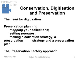 Conservation, Digitisation
                        and Preservation
The need for digitisation

Preservation planning
    mapping your collections;
    setting priorities;
    making a collection strategy, a
preservation         strategy and a preservation
plan

The Preservation Factory approach
4-5 September 2012       Vietnam Film Institute Workshops   1
 