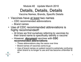 Module #2 Update March 2010

         Details, Details, Details
        Vaccine Names, Brands, Specific Details
• Vaccines have at least two names
  – CDC recommended abbreviations
  – Brand names
• Use of CDC recommended abbreviations is
  highly recommended!!
  – At times we find ourselves referring to vaccines by
    their brand name to specifically identify a vaccine
  – However, document vaccines with CDC
    recommended abbreviations
     • These abbreviations stay the same over time
     • Brand names of vaccines come & go
     • Use of brand names on patient record is extremely confusing
       when brand is no longer is use and has become unfamiliar to
       us
                                                                 1
 