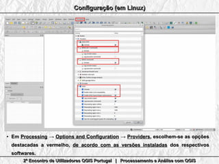 2º Encontro de Utilizadores QGIS Portugal | Processamento e Análise com QGIS2º Encontro de Utilizadores QGIS Portugal | Processamento e Análise com QGIS2º Encontro de Utilizadores QGIS Portugal | Processamento e Análise com QGIS2º Encontro de Utilizadores QGIS Portugal | Processamento e Análise com QGIS
Configuração (em Linux)Configuração (em Linux)Configuração (em Linux)Configuração (em Linux)
●
EmEm ProcessingProcessing →→ Options and ConfigurationOptions and Configuration →→ ProvidersProviders, escolhem-se as opções, escolhem-se as opções
destacadas a vermelho,destacadas a vermelho, de acordo com as versões instaladasde acordo com as versões instaladas dos respectivosdos respectivos
softwaressoftwares..
 