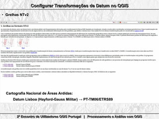 2º Encontro de Utilizadores QGIS Portugal | Processamento e Análise com QGIS2º Encontro de Utilizadores QGIS Portugal | Processamento e Análise com QGIS2º Encontro de Utilizadores QGIS Portugal | Processamento e Análise com QGIS2º Encontro de Utilizadores QGIS Portugal | Processamento e Análise com QGIS
Configurar Transformações de Datum no QGISConfigurar Transformações de Datum no QGISConfigurar Transformações de Datum no QGISConfigurar Transformações de Datum no QGIS
●
Grelhas NTv2Grelhas NTv2
Cartografia Nacional de Áreas Ardidas:Cartografia Nacional de Áreas Ardidas:
Datum Lisboa (Hayford-Gauss Militar) → PT-TM06/ETRS89Datum Lisboa (Hayford-Gauss Militar) → PT-TM06/ETRS89
 