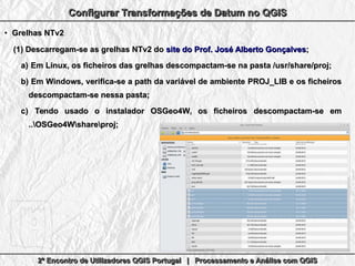 2º Encontro de Utilizadores QGIS Portugal | Processamento e Análise com QGIS2º Encontro de Utilizadores QGIS Portugal | Processamento e Análise com QGIS2º Encontro de Utilizadores QGIS Portugal | Processamento e Análise com QGIS2º Encontro de Utilizadores QGIS Portugal | Processamento e Análise com QGIS
Configurar Transformações de Datum no QGISConfigurar Transformações de Datum no QGISConfigurar Transformações de Datum no QGISConfigurar Transformações de Datum no QGIS
●
Grelhas NTv2Grelhas NTv2
(1)(1) Descarregam-se as grelhas NTv2 doDescarregam-se as grelhas NTv2 do site do Prof. José Alberto Gonçalvessite do Prof. José Alberto Gonçalves;;
a)a) Em Linux, os ficheiros das grelhas descompactam-se na pasta /usr/share/proj;Em Linux, os ficheiros das grelhas descompactam-se na pasta /usr/share/proj;
b)b) Em Windows, verifica-se a path da variável de ambienteEm Windows, verifica-se a path da variável de ambiente PROJ_LIB ePROJ_LIB e os ficheirosos ficheiros
descompactam-se nessa pasta;descompactam-se nessa pasta;
c)c) Tendo usado o instalador OSGeo4W, os ficheirosTendo usado o instalador OSGeo4W, os ficheiros descompactam-sedescompactam-se emem
..OSGeo4Wshareproj;..OSGeo4Wshareproj;
 