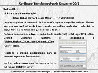 2º Encontro de Utilizadores QGIS Portugal | Processamento e Análise com QGIS2º Encontro de Utilizadores QGIS Portugal | Processamento e Análise com QGIS2º Encontro de Utilizadores QGIS Portugal | Processamento e Análise com QGIS2º Encontro de Utilizadores QGIS Portugal | Processamento e Análise com QGIS
Configurar Transformações de Datum no QGISConfigurar Transformações de Datum no QGISConfigurar Transformações de Datum no QGISConfigurar Transformações de Datum no QGIS
●
Grelhas NTv2Grelhas NTv2
(4)(4) Para fazer a transformaçãoPara fazer a transformação
Datum Lisboa (Hayford-Gauss Militar) → PT-TM06/ETRS89Datum Lisboa (Hayford-Gauss Militar) → PT-TM06/ETRS89
usando as grelhas, é necessário indicar ao QGIS que as shapefiles estão no Sistemausando as grelhas, é necessário indicar ao QGIS que as shapefiles estão no Sistema
que tem, nos parâmetros de transformação, as grelhas (parâmetro +nadgrids), ouque tem, nos parâmetros de transformação, as grelhas (parâmetro +nadgrids), ou
seja, o Sistema de Referência que se acabou de criar.seja, o Sistema de Referência que se acabou de criar.
Portanto,Portanto, selecciona-se a layerselecciona-se a layer →→ botão direito do rato (bdr)botão direito do rato (bdr) →→ Set Layer CRSSet Layer CRS →→ UserUser
Defined Coordinate SystemsDefined Coordinate Systems e selecciona-se oe selecciona-se o
““Lisboa_Hayford_Gauss_IgeoE_Grelhas_20790Lisboa_Hayford_Gauss_IgeoE_Grelhas_20790””
(USER:100000);(USER:100000);
Repete-se o mesmo procedimento para asRepete-se o mesmo procedimento para as
restantes layers das Áreas Ardidas;restantes layers das Áreas Ardidas;
No final,No final, selecciona-se uma das layersselecciona-se uma das layers →→ bdrbdr →→
Set Project CRS from LayerSet Project CRS from Layer..
 
