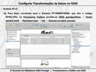 2º Encontro de Utilizadores QGIS Portugal | Processamento e Análise com QGIS2º Encontro de Utilizadores QGIS Portugal | Processamento e Análise com QGIS2º Encontro de Utilizadores QGIS Portugal | Processamento e Análise com QGIS2º Encontro de Utilizadores QGIS Portugal | Processamento e Análise com QGIS
Configurar Transformações de Datum no QGISConfigurar Transformações de Datum no QGISConfigurar Transformações de Datum no QGISConfigurar Transformações de Datum no QGIS
●
Grelhas NTv2Grelhas NTv2
(5)(5) Para fazer conversão para o Sistema PT-TM06/ETRS89, que tem o códigoPara fazer conversão para o Sistema PT-TM06/ETRS89, que tem o código
EPSG:3763, noEPSG:3763, no Processing ToolboxProcessing Toolbox escolhe-seescolhe-se QGIS geoalgorithmsQGIS geoalgorithms →→ VectorVector
general toolsgeneral tools →→ Reproject layerReproject layer →→ bdrbdr →→ Execute as batch processExecute as batch process..
 