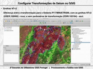 2º Encontro de Utilizadores QGIS Portugal | Processamento e Análise com QGIS2º Encontro de Utilizadores QGIS Portugal | Processamento e Análise com QGIS2º Encontro de Utilizadores QGIS Portugal | Processamento e Análise com QGIS2º Encontro de Utilizadores QGIS Portugal | Processamento e Análise com QGIS
Configurar Transformações de Datum no QGISConfigurar Transformações de Datum no QGISConfigurar Transformações de Datum no QGISConfigurar Transformações de Datum no QGIS
●
Grelhas NTv2Grelhas NTv2
Diferença entre a transformação paraDiferença entre a transformação para o Sistema PT-TM06/ETRS89, com as grelhas NTv2o Sistema PT-TM06/ETRS89, com as grelhas NTv2
(USER:100000) - roxo; e sem parâmetros de transformação (ESRI:102164) - azul.(USER:100000) - roxo; e sem parâmetros de transformação (ESRI:102164) - azul.
 