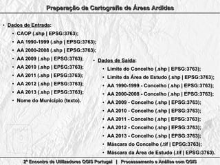 2º Encontro de Utilizadores QGIS Portugal | Processamento e Análise com QGIS2º Encontro de Utilizadores QGIS Portugal | Processamento e Análise com QGIS2º Encontro de Utilizadores QGIS Portugal | Processamento e Análise com QGIS2º Encontro de Utilizadores QGIS Portugal | Processamento e Análise com QGIS
Preparação da Cartografia de Áreas ArdidasPreparação da Cartografia de Áreas ArdidasPreparação da Cartografia de Áreas ArdidasPreparação da Cartografia de Áreas Ardidas
●
Dados de EntradaDados de Entrada::
●
CAOP (.shp | EPSG:3763);CAOP (.shp | EPSG:3763);
●
AA 1990-1999 (.shp | EPSG:3763);AA 1990-1999 (.shp | EPSG:3763);
●
AA 2000-2008 (.shp | EPSG:3763);AA 2000-2008 (.shp | EPSG:3763);
●
AA 2009 (.shp | EPSG:3763);AA 2009 (.shp | EPSG:3763);
●
AA 2010 (.shp | EPSG:3763);AA 2010 (.shp | EPSG:3763);
●
AA 2011 (.shp | EPSG:3763);AA 2011 (.shp | EPSG:3763);
●
AA 2012 (.shp | EPSG:3763);AA 2012 (.shp | EPSG:3763);
●
AA 2013 (.shp | EPSG:3763);AA 2013 (.shp | EPSG:3763);
●
Nome do Município (texto).Nome do Município (texto).
●
Dados de SaídaDados de Saída::
●
Limite do Concelho (.shp | EPSG:3763);Limite do Concelho (.shp | EPSG:3763);
●
Limite da Área de Estudo (.shp | EPSG:3763);Limite da Área de Estudo (.shp | EPSG:3763);
●
AA 1990-1999 - Concelho (.shp | EPSG:3763);AA 1990-1999 - Concelho (.shp | EPSG:3763);
●
AA 2000-2008 - Concelho (.shp | EPSG:3763);AA 2000-2008 - Concelho (.shp | EPSG:3763);
●
AA 2009 - Concelho (.shp | EPSG:3763);AA 2009 - Concelho (.shp | EPSG:3763);
●
AA 2010 - Concelho (.shp | EPSG:3763);AA 2010 - Concelho (.shp | EPSG:3763);
●
AA 2011 - Concelho (.shp | EPSG:3763);AA 2011 - Concelho (.shp | EPSG:3763);
●
AA 2012 - Concelho (.shp | EPSG:3763);AA 2012 - Concelho (.shp | EPSG:3763);
●
AA 2013 - Concelho (.shp | EPSG:3763);AA 2013 - Concelho (.shp | EPSG:3763);
●
Máscara do Concelho (.tif | EPSG:3763);Máscara do Concelho (.tif | EPSG:3763);
●
Máscara da Área de Estudo (.tif | EPSG:3763).Máscara da Área de Estudo (.tif | EPSG:3763).
 