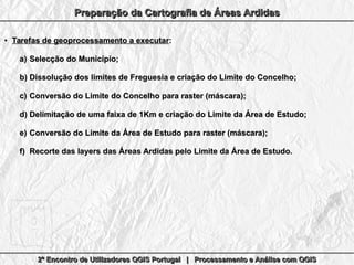 2º Encontro de Utilizadores QGIS Portugal | Processamento e Análise com QGIS2º Encontro de Utilizadores QGIS Portugal | Processamento e Análise com QGIS2º Encontro de Utilizadores QGIS Portugal | Processamento e Análise com QGIS2º Encontro de Utilizadores QGIS Portugal | Processamento e Análise com QGIS
Preparação da Cartografia de Áreas ArdidasPreparação da Cartografia de Áreas ArdidasPreparação da Cartografia de Áreas ArdidasPreparação da Cartografia de Áreas Ardidas
●
Tarefas de geoprocessamento a executarTarefas de geoprocessamento a executar::
a)a) Selecção do Município;Selecção do Município;
b)b) Dissolução dos limites de Freguesia e criação do Limite do Concelho;Dissolução dos limites de Freguesia e criação do Limite do Concelho;
c)c) Conversão do Limite do Concelho para raster (máscara);Conversão do Limite do Concelho para raster (máscara);
d)d) Delimitação de uma faixa de 1Km e criação do Limite da Área de Estudo;Delimitação de uma faixa de 1Km e criação do Limite da Área de Estudo;
e)e) Conversão do Limite da Área de Estudo para raster (máscara);Conversão do Limite da Área de Estudo para raster (máscara);
f)f) Recorte das layers das Áreas Ardidas pelo Limite da Área de Estudo.Recorte das layers das Áreas Ardidas pelo Limite da Área de Estudo.
 