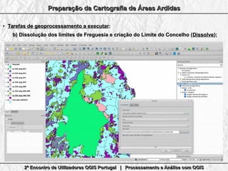 2º Encontro de Utilizadores QGIS Portugal | Processamento e Análise com QGIS2º Encontro de Utilizadores QGIS Portugal | Processamento e Análise com QGIS2º Encontro de Utilizadores QGIS Portugal | Processamento e Análise com QGIS2º Encontro de Utilizadores QGIS Portugal | Processamento e Análise com QGIS
Preparação da Cartografia de Áreas ArdidasPreparação da Cartografia de Áreas ArdidasPreparação da Cartografia de Áreas ArdidasPreparação da Cartografia de Áreas Ardidas
●
Tarefas de geoprocessamento a executarTarefas de geoprocessamento a executar::
b)b) Dissolução dos limites de Freguesia e criação do Limite do Concelho (Dissolução dos limites de Freguesia e criação do Limite do Concelho (DissolveDissolve););
 