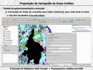 2º Encontro de Utilizadores QGIS Portugal | Processamento e Análise com QGIS2º Encontro de Utilizadores QGIS Portugal | Processamento e Análise com QGIS2º Encontro de Utilizadores QGIS Portugal | Processamento e Análise com QGIS2º Encontro de Utilizadores QGIS Portugal | Processamento e Análise com QGIS
Preparação da Cartografia de Áreas ArdidasPreparação da Cartografia de Áreas ArdidasPreparação da Cartografia de Áreas ArdidasPreparação da Cartografia de Áreas Ardidas
●
Tarefas de geoprocessamento a executarTarefas de geoprocessamento a executar::
c)c) Conversão do limite do concelho para raster (máscara), para mais tarde se fazerConversão do limite do concelho para raster (máscara), para mais tarde se fazer
o clip dos resultados (o clip dos resultados (v.to.rast.valuev.to.rast.value););
 