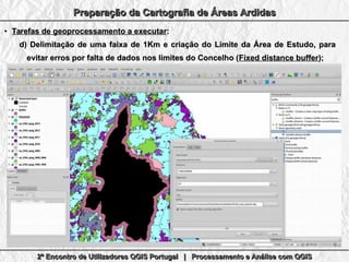 2º Encontro de Utilizadores QGIS Portugal | Processamento e Análise com QGIS2º Encontro de Utilizadores QGIS Portugal | Processamento e Análise com QGIS2º Encontro de Utilizadores QGIS Portugal | Processamento e Análise com QGIS2º Encontro de Utilizadores QGIS Portugal | Processamento e Análise com QGIS
Preparação da Cartografia de Áreas ArdidasPreparação da Cartografia de Áreas ArdidasPreparação da Cartografia de Áreas ArdidasPreparação da Cartografia de Áreas Ardidas
●
Tarefas de geoprocessamento a executarTarefas de geoprocessamento a executar::
d)d) Delimitação de uma faixa de 1Km e criação do Limite da Área de Estudo, paraDelimitação de uma faixa de 1Km e criação do Limite da Área de Estudo, para
evitar erros por falta de dados nos limites do Concelho (evitar erros por falta de dados nos limites do Concelho (Fixed distance bufferFixed distance buffer););
 