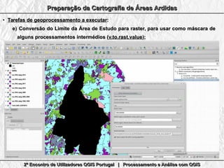 2º Encontro de Utilizadores QGIS Portugal | Processamento e Análise com QGIS2º Encontro de Utilizadores QGIS Portugal | Processamento e Análise com QGIS2º Encontro de Utilizadores QGIS Portugal | Processamento e Análise com QGIS2º Encontro de Utilizadores QGIS Portugal | Processamento e Análise com QGIS
Preparação da Cartografia de Áreas ArdidasPreparação da Cartografia de Áreas ArdidasPreparação da Cartografia de Áreas ArdidasPreparação da Cartografia de Áreas Ardidas
●
Tarefas de geoprocessamento a executarTarefas de geoprocessamento a executar::
e)e) Conversão do Limite da Área de Estudo para raster, para usar como máscara deConversão do Limite da Área de Estudo para raster, para usar como máscara de
alguns processamentos intermédios (alguns processamentos intermédios (v.to.rast.valuev.to.rast.value););
 