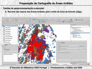 2º Encontro de Utilizadores QGIS Portugal | Processamento e Análise com QGIS2º Encontro de Utilizadores QGIS Portugal | Processamento e Análise com QGIS2º Encontro de Utilizadores QGIS Portugal | Processamento e Análise com QGIS2º Encontro de Utilizadores QGIS Portugal | Processamento e Análise com QGIS
Preparação da Cartografia de Áreas ArdidasPreparação da Cartografia de Áreas ArdidasPreparação da Cartografia de Áreas ArdidasPreparação da Cartografia de Áreas Ardidas
●
Tarefas de geoprocessamento a executarTarefas de geoprocessamento a executar::
f)f) Recorte das layers das Áreas Ardidas pelo Limite da Área de Estudo (Recorte das layers das Áreas Ardidas pelo Limite da Área de Estudo (ClipClip););
 