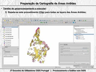 2º Encontro de Utilizadores QGIS Portugal | Processamento e Análise com QGIS2º Encontro de Utilizadores QGIS Portugal | Processamento e Análise com QGIS2º Encontro de Utilizadores QGIS Portugal | Processamento e Análise com QGIS2º Encontro de Utilizadores QGIS Portugal | Processamento e Análise com QGIS
Preparação da Cartografia de Áreas ArdidasPreparação da Cartografia de Áreas ArdidasPreparação da Cartografia de Áreas ArdidasPreparação da Cartografia de Áreas Ardidas
●
Tarefas de geoprocessamento a executarTarefas de geoprocessamento a executar::
f)f) Repete-se este procedimento (Repete-se este procedimento (ClipClip) para todas as layers das Áreas Ardidas;) para todas as layers das Áreas Ardidas;
 