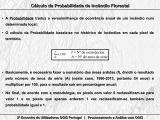 2º Encontro de Utilizadores QGIS Portugal | Processamento e Análise com QGIS2º Encontro de Utilizadores QGIS Portugal | Processamento e Análise com QGIS2º Encontro de Utilizadores QGIS Portugal | Processamento e Análise com QGIS2º Encontro de Utilizadores QGIS Portugal | Processamento e Análise com QGIS
Cálculo da Probabilidade de Incêndio FlorestalCálculo da Probabilidade de Incêndio FlorestalCálculo da Probabilidade de Incêndio FlorestalCálculo da Probabilidade de Incêndio Florestal
●
AA ProbabilidadeProbabilidade traduz a verosimilhança de ocorrência anual de um incêndio numtraduz a verosimilhança de ocorrência anual de um incêndio num
determinado local;determinado local;
●
O cálculo da Probabilidade baseia-se no histórico de incêndios em cada pixel deO cálculo da Probabilidade baseia-se no histórico de incêndios em cada pixel de
território.território.
●
Basicamente, é necessário fazerBasicamente, é necessário fazer o somatório das áreas ardidas (f), dividir o resultadoo somatório das áreas ardidas (f), dividir o resultado
pelo número de anos da série (A) (neste caso, 1990-2013, portanto 24 anos) epelo número de anos da série (A) (neste caso, 1990-2013, portanto 24 anos) e
multiplicar por 100, para o resultado sair em percentagem anual;multiplicar por 100, para o resultado sair em percentagem anual;
●
No final, de acordo com a metodologia, os pixeis com valor 0 reclassificam-se paraNo final, de acordo com a metodologia, os pixeis com valor 0 reclassificam-se para
valor 1 e os pixeis que apenas arderam 1 vez reclassificam-se também paravalor 1 e os pixeis que apenas arderam 1 vez reclassificam-se também para
probabilidade igual a 1.probabilidade igual a 1.
 