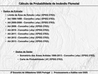 2º Encontro de Utilizadores QGIS Portugal | Processamento e Análise com QGIS2º Encontro de Utilizadores QGIS Portugal | Processamento e Análise com QGIS2º Encontro de Utilizadores QGIS Portugal | Processamento e Análise com QGIS2º Encontro de Utilizadores QGIS Portugal | Processamento e Análise com QGIS
Cálculo da Probabilidade de Incêndio FlorestalCálculo da Probabilidade de Incêndio FlorestalCálculo da Probabilidade de Incêndio FlorestalCálculo da Probabilidade de Incêndio Florestal
●
Dados de EntradaDados de Entrada::
●
Limite da Área de Estudo (.shp | EPSG:3763);Limite da Área de Estudo (.shp | EPSG:3763);
●
AA 1990-1999 - Concelho (.shp | EPSG:3763);AA 1990-1999 - Concelho (.shp | EPSG:3763);
●
AA 2000-2008 - Concelho (.shp | EPSG:3763);AA 2000-2008 - Concelho (.shp | EPSG:3763);
●
AA 2009 - Concelho (.shp | EPSG:3763);AA 2009 - Concelho (.shp | EPSG:3763);
●
AA 2010 - Concelho (.shp | EPSG:3763);AA 2010 - Concelho (.shp | EPSG:3763);
●
AA 2011 - Concelho (.shp | EPSG:3763);AA 2011 - Concelho (.shp | EPSG:3763);
●
AA 2012 - Concelho (.shp | EPSG:3763);AA 2012 - Concelho (.shp | EPSG:3763);
●
AA 2013 - Concelho (.shp | EPSG:3763).AA 2013 - Concelho (.shp | EPSG:3763).
●
Dados de SaídaDados de Saída::
●
Somatório das Áreas Ardidas 1990-2013 - Concelho (.shp | EPSG:3763);Somatório das Áreas Ardidas 1990-2013 - Concelho (.shp | EPSG:3763);
●
Carta de Probabilidade (.tif | EPSG:3763).Carta de Probabilidade (.tif | EPSG:3763).
 