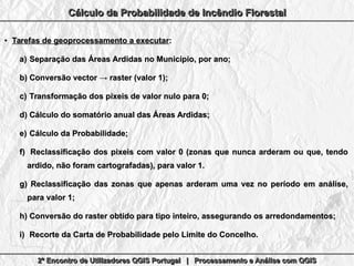 2º Encontro de Utilizadores QGIS Portugal | Processamento e Análise com QGIS2º Encontro de Utilizadores QGIS Portugal | Processamento e Análise com QGIS2º Encontro de Utilizadores QGIS Portugal | Processamento e Análise com QGIS2º Encontro de Utilizadores QGIS Portugal | Processamento e Análise com QGIS
Cálculo da Probabilidade de Incêndio FlorestalCálculo da Probabilidade de Incêndio FlorestalCálculo da Probabilidade de Incêndio FlorestalCálculo da Probabilidade de Incêndio Florestal
●
Tarefas de geoprocessamento a executarTarefas de geoprocessamento a executar::
a)a) Separação das Áreas Ardidas no Município, por ano;Separação das Áreas Ardidas no Município, por ano;
b)b) Conversão vector → raster (valor 1);Conversão vector → raster (valor 1);
c)c) Transformação dos pixeis de valor nulo para 0;Transformação dos pixeis de valor nulo para 0;
d)d) Cálculo do somatório anual das Áreas Ardidas;Cálculo do somatório anual das Áreas Ardidas;
e)e) Cálculo da Probabilidade;Cálculo da Probabilidade;
f)f) Reclassificação dos pixeis com valor 0 (zonas que nunca arderam ou que, tendoReclassificação dos pixeis com valor 0 (zonas que nunca arderam ou que, tendo
ardido, não foram cartografadas), para valor 1.ardido, não foram cartografadas), para valor 1.
g)g) Reclassificação das zonas que apenas arderam uma vez no período em análise,Reclassificação das zonas que apenas arderam uma vez no período em análise,
para valor 1;para valor 1;
h)h) Conversão do raster obtido para tipo inteiro, assegurando os arredondamentos;Conversão do raster obtido para tipo inteiro, assegurando os arredondamentos;
i)i) Recorte da Carta de Probabilidade pelo Limite do Concelho.Recorte da Carta de Probabilidade pelo Limite do Concelho.
 