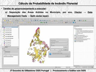 2º Encontro de Utilizadores QGIS Portugal | Processamento e Análise com QGIS2º Encontro de Utilizadores QGIS Portugal | Processamento e Análise com QGIS2º Encontro de Utilizadores QGIS Portugal | Processamento e Análise com QGIS2º Encontro de Utilizadores QGIS Portugal | Processamento e Análise com QGIS
Cálculo da Probabilidade de Incêndio FlorestalCálculo da Probabilidade de Incêndio FlorestalCálculo da Probabilidade de Incêndio FlorestalCálculo da Probabilidade de Incêndio Florestal
●
Tarefas de geoprocessamento a executarTarefas de geoprocessamento a executar::
a)a) Separação das Áreas Ardidas no Município, por ano, (Separação das Áreas Ardidas no Município, por ano, (VectorVector →→ DataData
Management ToolsManagement Tools →→ Split vector layerSplit vector layer).).
 