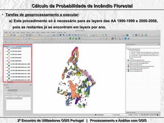 2º Encontro de Utilizadores QGIS Portugal | Processamento e Análise com QGIS2º Encontro de Utilizadores QGIS Portugal | Processamento e Análise com QGIS2º Encontro de Utilizadores QGIS Portugal | Processamento e Análise com QGIS2º Encontro de Utilizadores QGIS Portugal | Processamento e Análise com QGIS
Cálculo da Probabilidade de Incêndio FlorestalCálculo da Probabilidade de Incêndio FlorestalCálculo da Probabilidade de Incêndio FlorestalCálculo da Probabilidade de Incêndio Florestal
●
Tarefas de geoprocessamento a executarTarefas de geoprocessamento a executar::
a)a) Este procedimento só é necessário para as layers das AA 1990-1999 e 2000-2008,Este procedimento só é necessário para as layers das AA 1990-1999 e 2000-2008,
pois as restantes já se encontram em layers por ano.pois as restantes já se encontram em layers por ano.
 