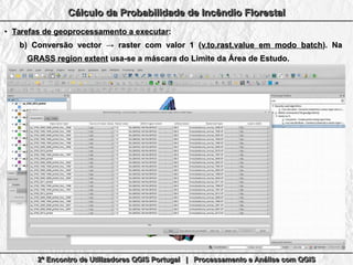 2º Encontro de Utilizadores QGIS Portugal | Processamento e Análise com QGIS2º Encontro de Utilizadores QGIS Portugal | Processamento e Análise com QGIS2º Encontro de Utilizadores QGIS Portugal | Processamento e Análise com QGIS2º Encontro de Utilizadores QGIS Portugal | Processamento e Análise com QGIS
Cálculo da Probabilidade de Incêndio FlorestalCálculo da Probabilidade de Incêndio FlorestalCálculo da Probabilidade de Incêndio FlorestalCálculo da Probabilidade de Incêndio Florestal
●
Tarefas de geoprocessamento a executarTarefas de geoprocessamento a executar::
b)b) Conversão vector → raster com valor 1 (Conversão vector → raster com valor 1 (v.to.rast.value em modo batchv.to.rast.value em modo batch). Na). Na
GRASS region extentGRASS region extent usa-se a máscara do Limite da Área de Estudo.usa-se a máscara do Limite da Área de Estudo.
 